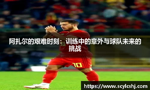 阿扎尔的艰难时刻：训练中的意外与球队未来的挑战