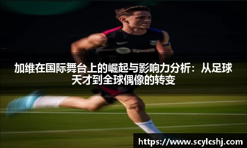 加维在国际舞台上的崛起与影响力分析：从足球天才到全球偶像的转变