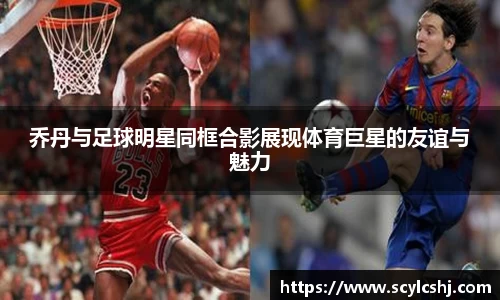 乔丹与足球明星同框合影展现体育巨星的友谊与魅力