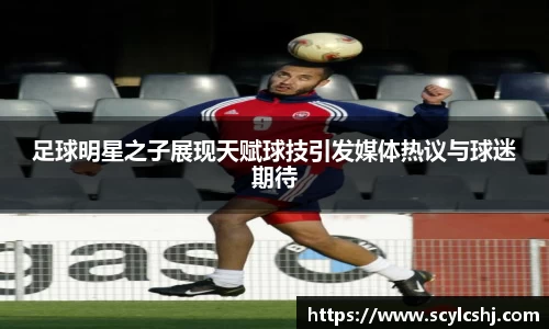 足球明星之子展现天赋球技引发媒体热议与球迷期待
